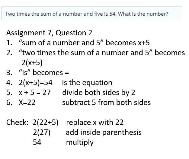 I apologize for the oversight. Let's try this again in plain text.

1. Original Statement:  
   "Two times the sum of a number and five is 54."

2. Identify the Unknown:  
   The unknown is the number we're trying to find. Let's call it x.

3. Translate "Sum of a Number and Five":  
   The phrase "sum of a number and five" translates to "x + 5".

4. Translate "Two Times":  
   "Two times" means we multiply by 2. So, "two times the sum of a number and five" becomes "2(x + 5)".

5. Translate "Is 54":  
   "Is" in math usually means "equals," so "is 54" translates to "= 54".

6. Construct the Original Equation:  
   Putting it all together, we get "2(x + 5) = 54".

7. Solve the Equation:  
   - First, distribute the 2 to both x and 5: "2x + 10 = 54".
   - Next, subtract 10 from both sides to isolate "2x": "2x = 44".
   - Finally, divide both sides by 2 to solve for x: "x = 22".

8. Final Result:  
   The number is 22.

So, the number you're looking for is 22.