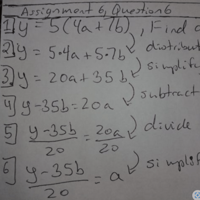 y=5(4a+7b)
y=5*4a_5*7b, distribute 5
y=20a+35b, multiply out
y-35b=20a , subtract 35b
(y-35b)/20=a, divide by 20